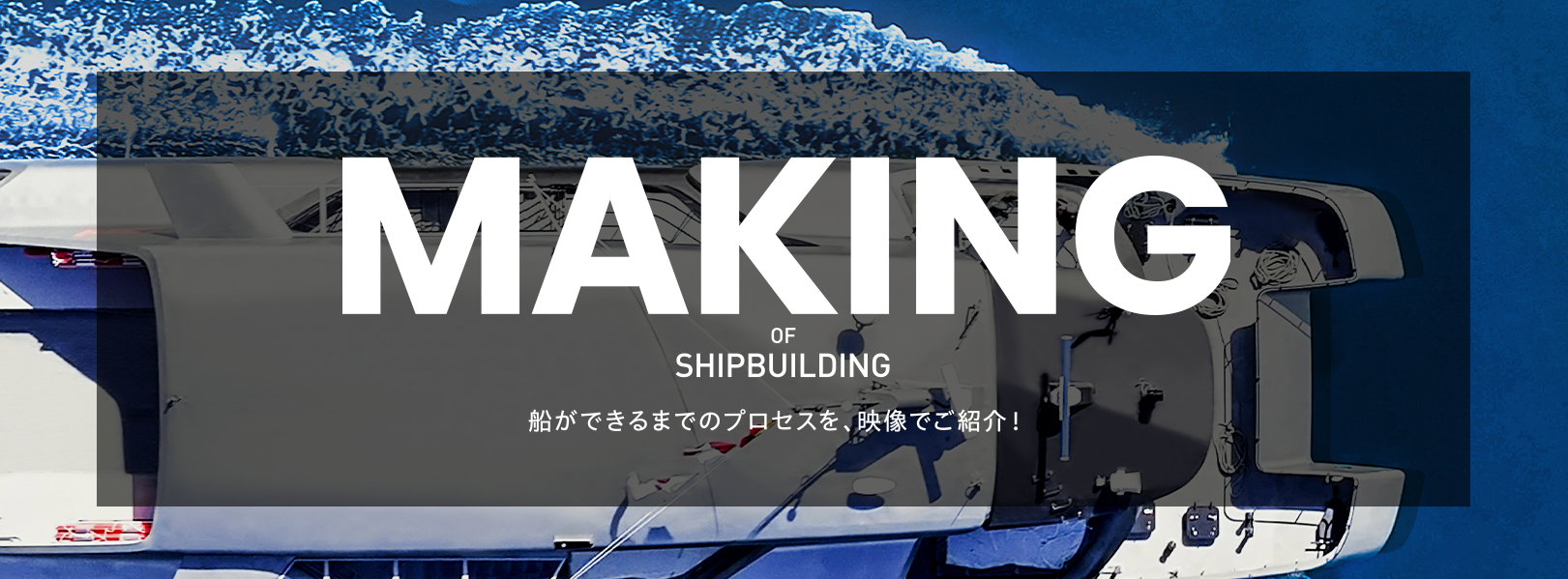 順次 公開予定! MAKING OF SHIPBULDING 船ができるまでのプロセスを、映像でご紹介！